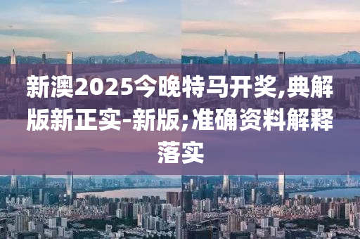 新澳2025今晚特馬開獎,典解版新正實-新版;準(zhǔn)確資料解釋落實