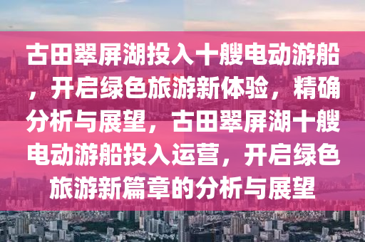 古田翠屏湖投入十艘電動木工機械,設(shè)備,零部件游船，開啟綠色旅游新體驗，精確分析與展望，古田翠屏湖十艘電動游船投入運營，開啟綠色旅游新篇章的分析與展望