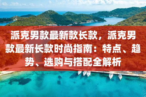 派克男款最新款長款，派克男款最新長款時尚指南：特點、趨勢、選購與搭配木工機械,設備,零部件全解析