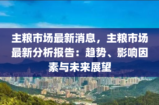 主糧市場(chǎng)最新消息，主糧市場(chǎng)最新分析報(bào)告：趨勢(shì)、影響因素與未來展望