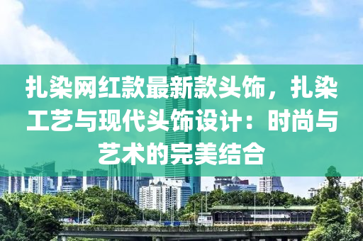 扎染網(wǎng)紅款最新款頭飾，扎染工藝與現(xiàn)代頭飾設(shè)計：時尚與藝術(shù)的完木工機械,設(shè)備,零部件美結(jié)合