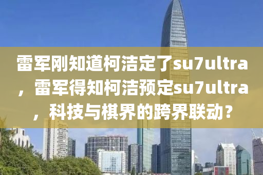 雷軍剛知道柯潔定了su7ultra，雷軍得知柯潔預(yù)定su7ultra，科技與棋界的跨界聯(lián)動(dòng)？木工機(jī)械,設(shè)備,零部件