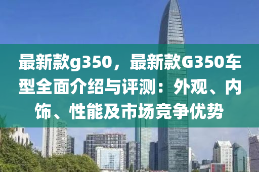 最新款g350，最新款G350車型全面介紹與評測：外觀、內(nèi)飾、性能及市場競爭優(yōu)勢