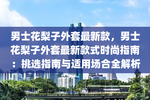 男士花梨子外套最新款，男士花梨子外套最新款式時尚指南：挑選指南與適用場合全解析