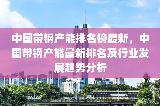 中國(guó)帶鋼產(chǎn)能排名榜最新，中國(guó)帶鋼產(chǎn)能最新排名及行業(yè)發(fā)展趨勢(shì)分析