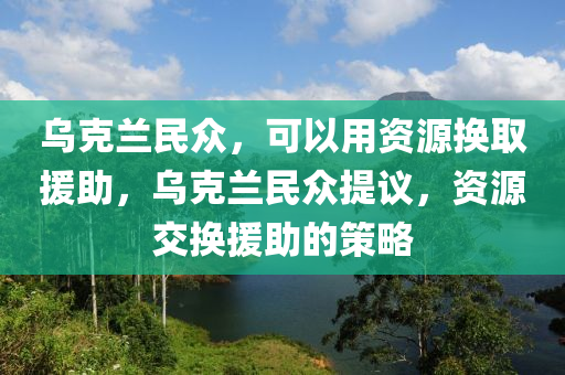 烏克蘭民眾，可以用資源換取援助，烏克蘭民眾提議，資源交換援助的策略