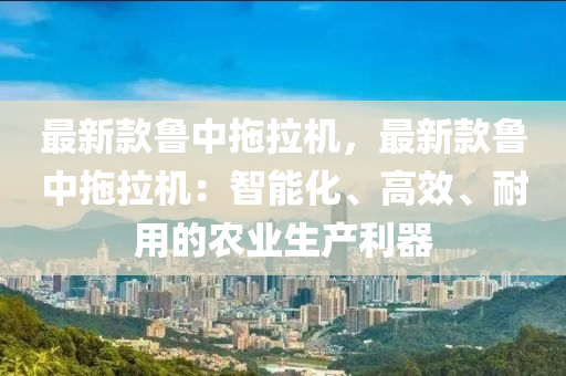 最新款魯中拖拉機，最新款魯中拖拉機：智能化、高效、耐用的農(nóng)業(yè)生產(chǎn)利器