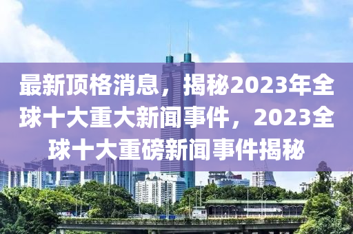 最新頂格消息，揭秘2023年全球十大重大新聞事件，2023全球十大重磅新聞事件揭秘