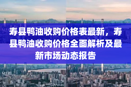 壽縣鴨油收購(gòu)價(jià)格表最新，壽縣鴨油收購(gòu)價(jià)格全面解析及最新市場(chǎng)動(dòng)態(tài)報(bào)告