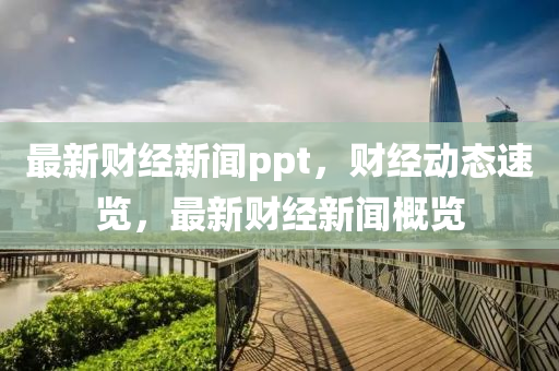 最新財經新聞ppt，財經動態(tài)速覽，最新財經新聞概覽