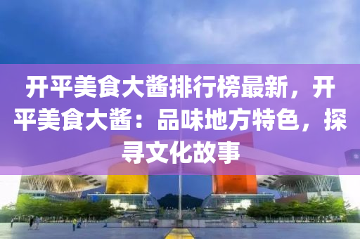 開平美食大醬排行榜最新，開平美食大醬：品味地方特色，探尋文化故事