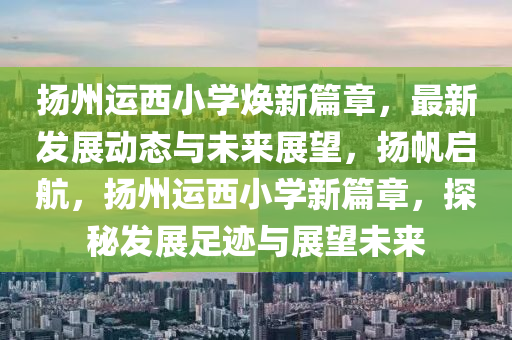 揚州運西小學(xué)煥新篇章，最新發(fā)展動態(tài)與未來展望，揚帆啟航，揚州運西小學(xué)新篇章，探秘發(fā)展足跡與展望未來