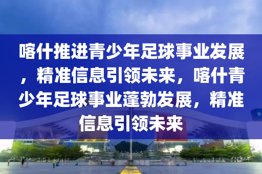 喀什推進青少年足球事業(yè)發(fā)展，精準信息引領(lǐng)未來，喀什青少年足球事業(yè)蓬勃發(fā)展，精準信息引領(lǐng)未來木工機械,設(shè)備,零部件