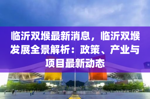 臨沂雙堠最新消息，臨沂雙堠發(fā)展全景解析：政策、產(chǎn)業(yè)與項目最新動態(tài)