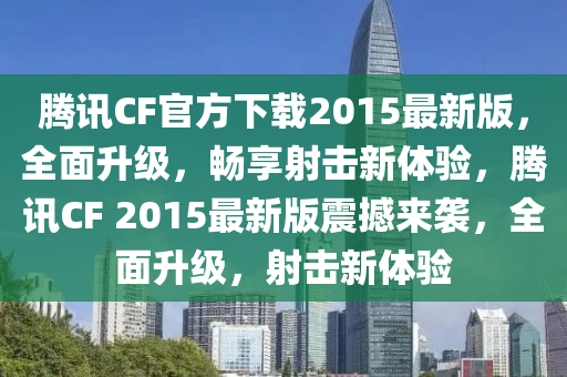 騰訊CF官方下載2015最新版，全面升級，暢享射擊新體驗，騰訊CF 2015最新版震撼來襲，全面升級，射擊新體驗