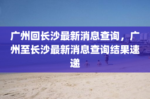 廣州回長(zhǎng)沙最新消息查詢，廣州至長(zhǎng)沙最新消息查詢結(jié)果速遞