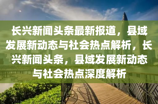 長興新聞頭條最新報道，縣域發(fā)展新動態(tài)與社會熱點解析，長興新聞頭條，縣域發(fā)展新動態(tài)與社會熱點深度解析木工機械,設(shè)備,零部件