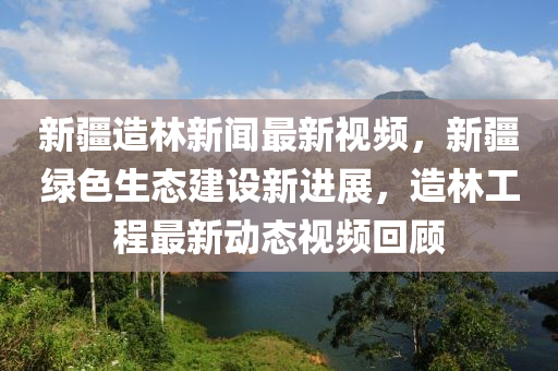 新疆造林新聞最新視頻，新疆綠色生態(tài)建設新進展，造林工程最新動態(tài)視頻回顧