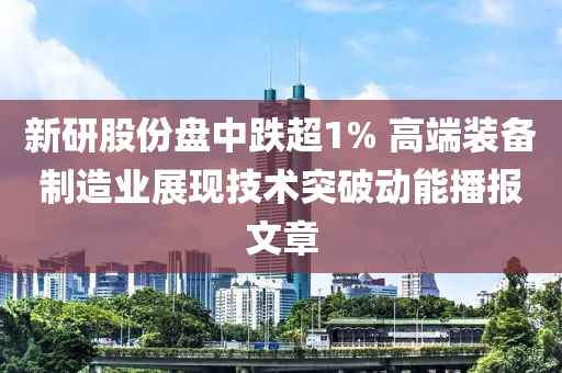 新研股份盤中跌超1% 高端裝備制造業(yè)展現(xiàn)技術突破動能播報文章