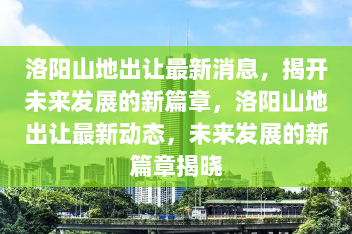 洛陽山地出讓最新消息，揭開未來發(fā)展的新篇章，洛陽山地出讓最新動態(tài)，未來發(fā)展的新篇章揭曉