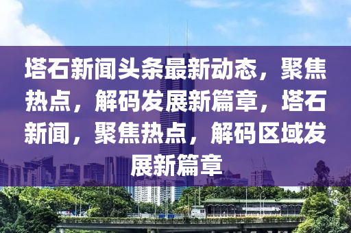 塔石新聞頭條最新動態(tài)，聚焦熱點，解碼發(fā)展新篇章，塔石新聞，聚焦熱點，解碼區(qū)域發(fā)展新篇章