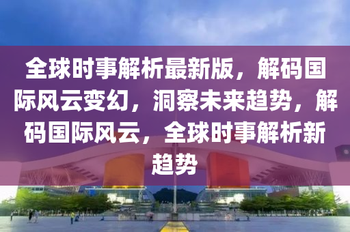 全球時事解析最新版，解碼國際風云變幻，洞察未來趨勢，解碼國際風云，全球時事解析新趨勢