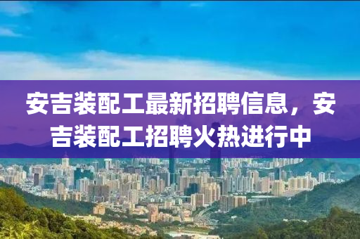 安吉裝配工最新招聘信息，安吉裝配工招聘火熱進行中