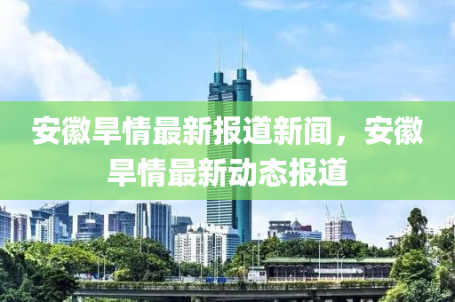 安徽旱情最新報道新聞，安徽旱情最新動態(tài)報道