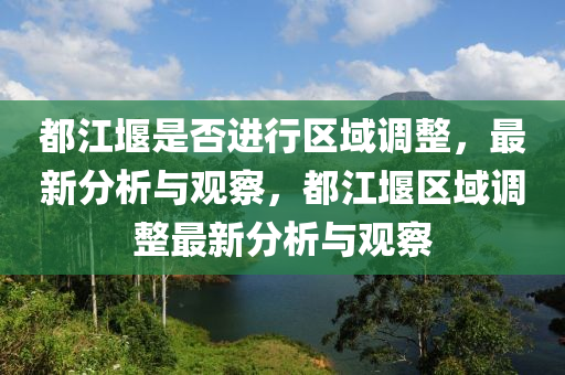 都江堰是否進行區(qū)域調整，最新分析與觀察，都江堰區(qū)域調整最新分析與觀察