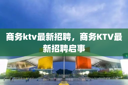 商務(wù)ktv最新招聘，商務(wù)KTV最新招聘啟事