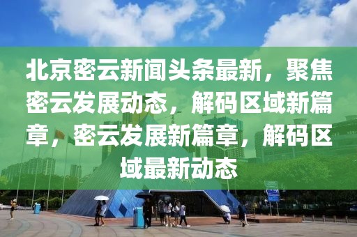 北京密云新聞頭條最新，聚焦密云發(fā)展動態(tài)，解碼區(qū)域新篇章，密云發(fā)展新篇章，解碼區(qū)域最新動態(tài)