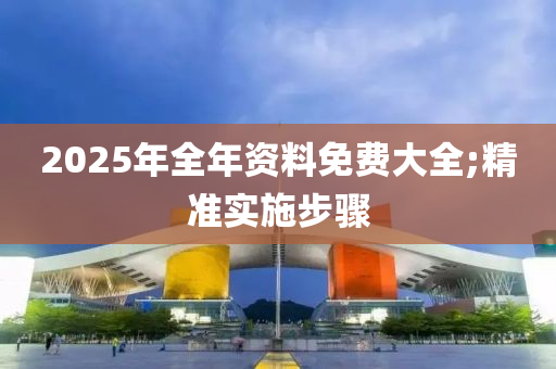 2025年全年資料免費大全;精準實施步驟