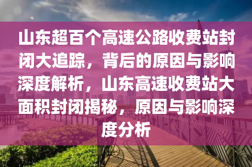 山東超百個(gè)高速公路收費(fèi)站封閉大追蹤，背后的原因與影響深度解析，山東高速收費(fèi)站大面積封閉揭秘，原因與影響深度分析