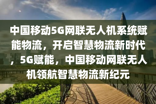 中國移動5G網(wǎng)聯(lián)無人機系統(tǒng)賦能物流，開啟智慧物流新時代，5G賦能，中國移動網(wǎng)聯(lián)無人機領(lǐng)航智慧物流新紀(jì)元木工機械,設(shè)備,零部件