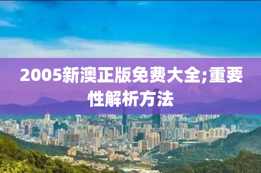 2005新澳正版免費(fèi)大全;重要性解析方法