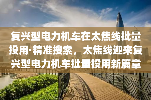 復(fù)興型電力機車在太焦線批量投用·精準搜索，太焦線迎來復(fù)興型電力機車批量投用新篇章