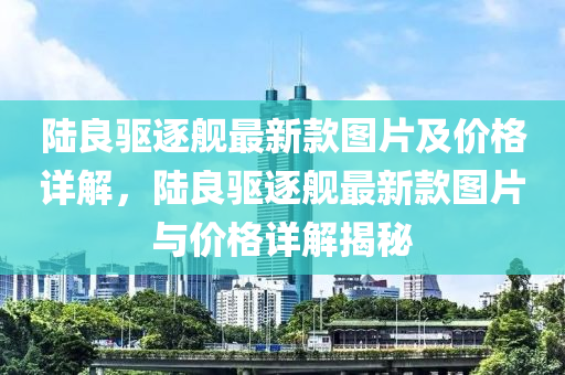 陸良驅(qū)逐艦最新款圖片及價(jià)格詳解，陸良驅(qū)逐艦最新款圖片與價(jià)格詳解揭秘