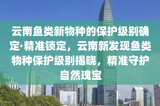 云南魚類新物種的保護級別確定·精準鎖定，云南新發(fā)現(xiàn)魚類物種保護級別揭曉，精木工機械,設(shè)備,零部件準守護自然瑰寶