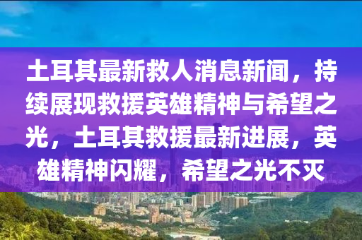 土耳其最新救人消息新聞，持續(xù)展現(xiàn)救援英雄精神與希望之光，土耳其救援最新進(jìn)展，英雄精神閃耀，希望之光不滅