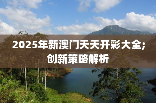 2025年新澳門天天開彩大全;創(chuàng)新策略解析