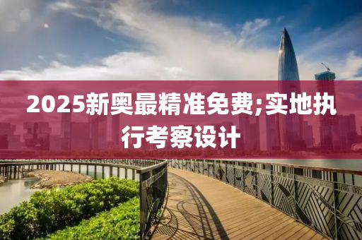 2025新奧最精準免費;實地執(zhí)行考察設計