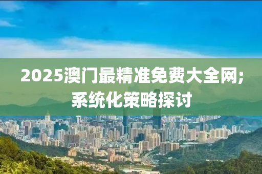 2025澳門最精準免費大全網(wǎng);系統(tǒng)化策略探討