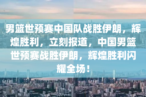 男籃世預(yù)賽中國(guó)隊(duì)?wèi)?zhàn)勝伊朗，輝煌勝利，立刻報(bào)道，中國(guó)男籃世預(yù)賽戰(zhàn)勝伊朗，輝煌勝利閃耀全場(chǎng)！