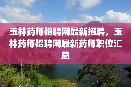 玉林藥師招聘網(wǎng)最新招聘，玉林藥師招聘網(wǎng)最新藥師職位匯總