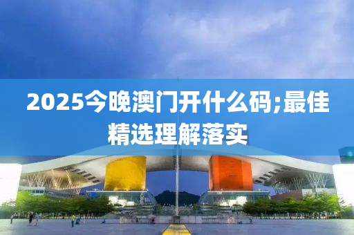 2025今晚澳門開什么碼;最佳精選理解落實