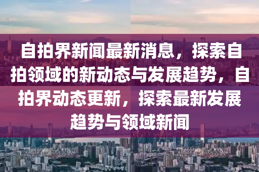 自拍界新聞最新消息，探索自拍領(lǐng)域的新動態(tài)與發(fā)展趨勢，自拍界動態(tài)更新，探索最新發(fā)展趨勢與領(lǐng)域新聞