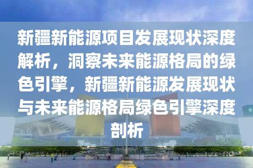 新疆新能源項目發(fā)展現狀深度解析，洞察未來能源格局的綠色引擎，新疆新能源發(fā)展現狀與未來能源格局綠色引擎深度剖析