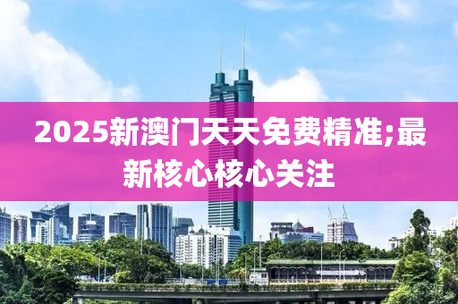 2025新澳門天天免費精準(zhǔn);最新核心核心關(guān)注