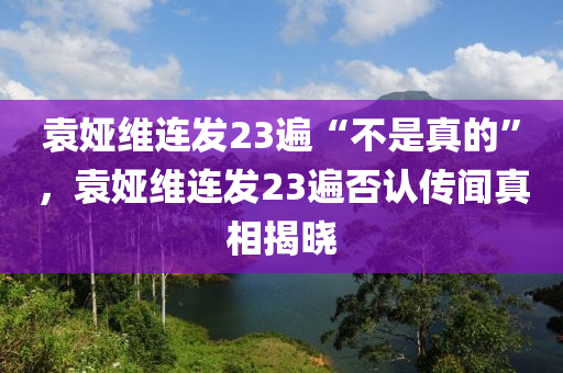 袁婭維連發(fā)23遍“不是真的”，袁婭維連發(fā)23遍否認(rèn)傳聞?wù)嫦嘟視阅竟C(jī)械,設(shè)備,零部件