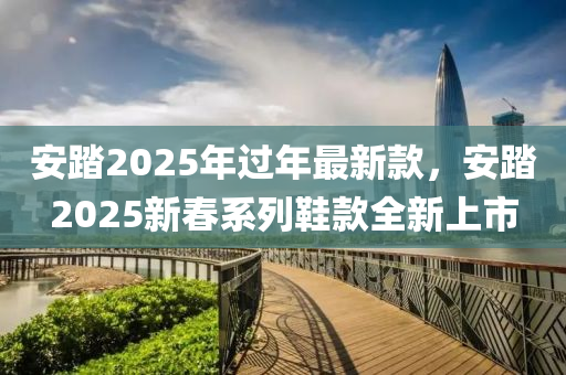 安踏2025年過(guò)年最新木工機(jī)械,設(shè)備,零部件款，安踏2025新春系列鞋款全新上市